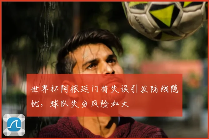 世界杯阿根廷门将失误引发防线隐忧，球队失分风险加大