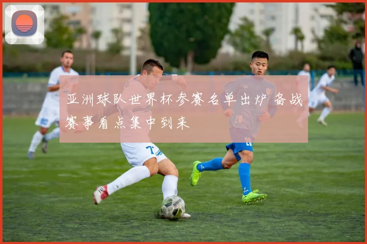 亚洲球队世界杯参赛名单出炉 备战赛事看点集中到来