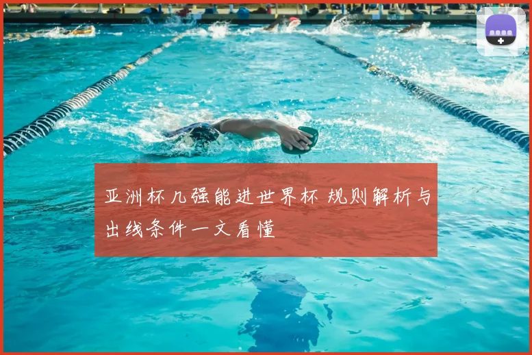 亚洲杯几强能进世界杯 规则解析与出线条件一文看懂