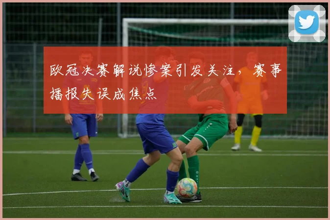 欧冠决赛解说惨案引发关注，赛事播报失误成焦点