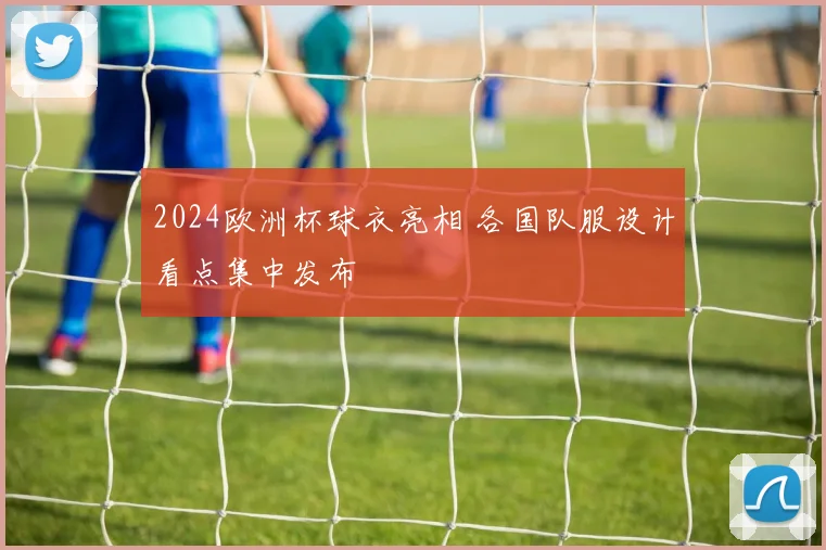 2024欧洲杯球衣亮相 各国队服设计看点集中发布