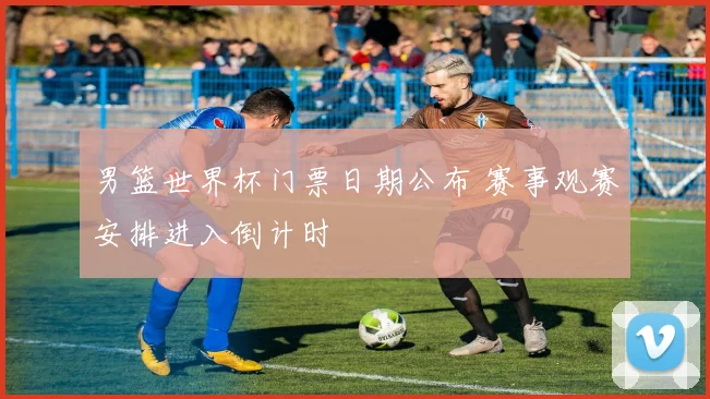 男篮世界杯门票日期公布 赛事观赛安排进入倒计时