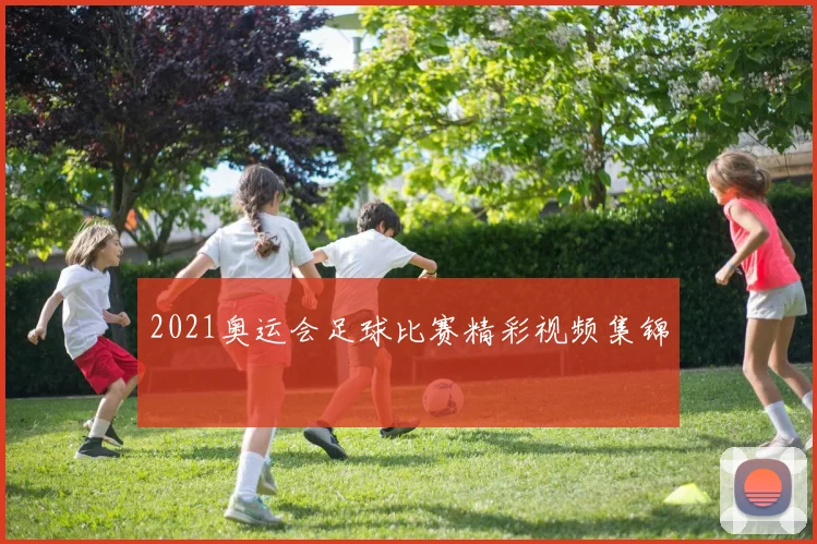 2021奥运会足球比赛精彩视频集锦