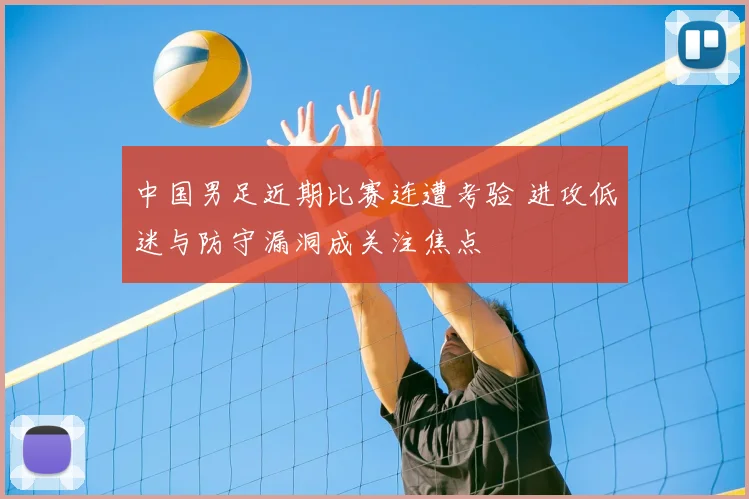 中国男足近期比赛连遭考验 进攻低迷与防守漏洞成关注焦点