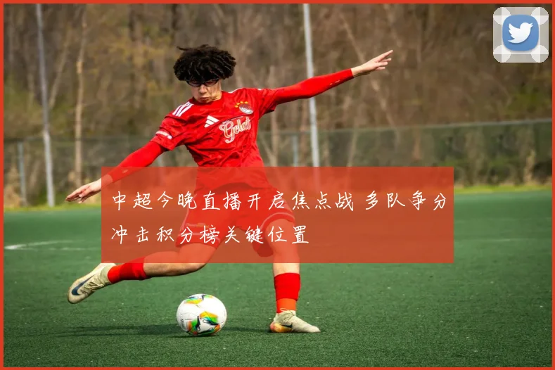 中超今晚直播开启焦点战 多队争分冲击积分榜关键位置