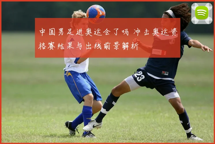 中国男足进奥运会了吗 冲击奥运资格赛结果与出线前景解析