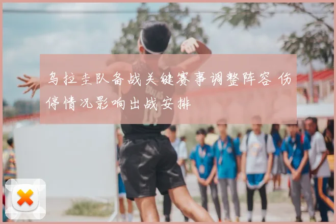 乌拉圭队备战关键赛事调整阵容 伤停情况影响出战安排