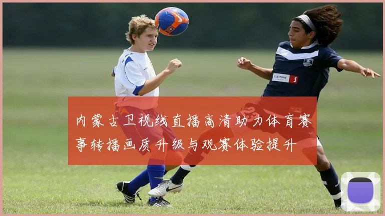 内蒙古卫视线直播高清助力体育赛事转播画质升级与观赛体验提升