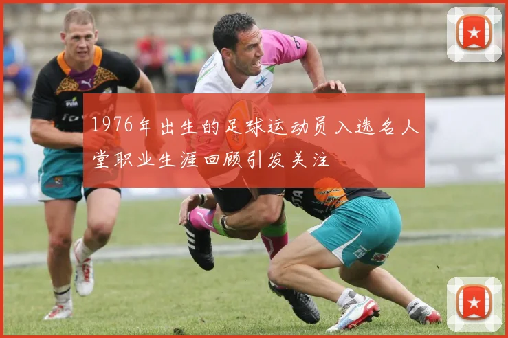 1976年出生的足球运动员入选名人堂职业生涯回顾引发关注