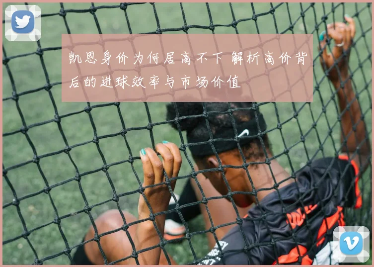 凯恩身价为何居高不下 解析高价背后的进球效率与市场价值