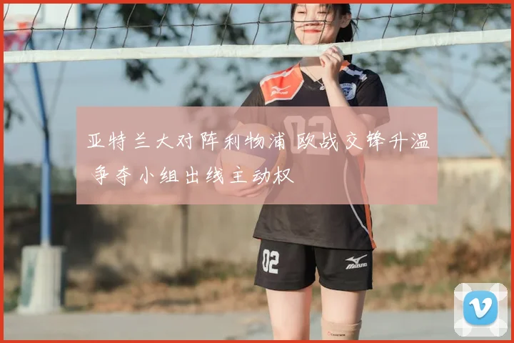 亚特兰大对阵利物浦 欧战交锋升温 争夺小组出线主动权