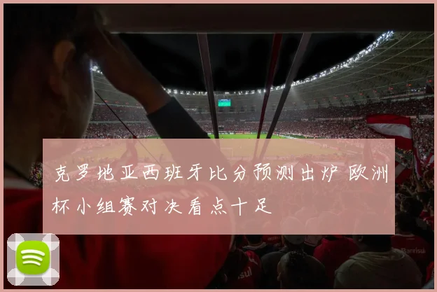克罗地亚西班牙比分预测出炉 欧洲杯小组赛对决看点十足