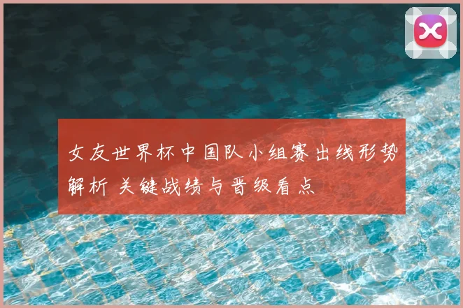 女友世界杯中国队小组赛出线形势解析 关键战绩与晋级看点