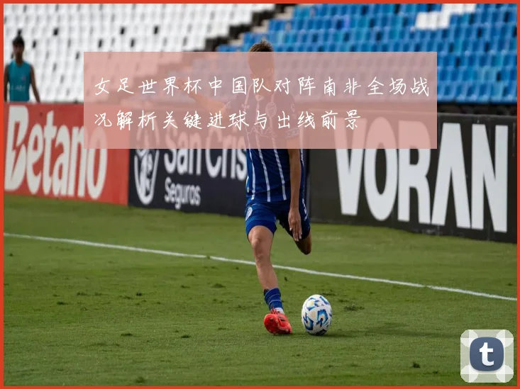女足世界杯中国队对阵南非全场战况解析关键进球与出线前景