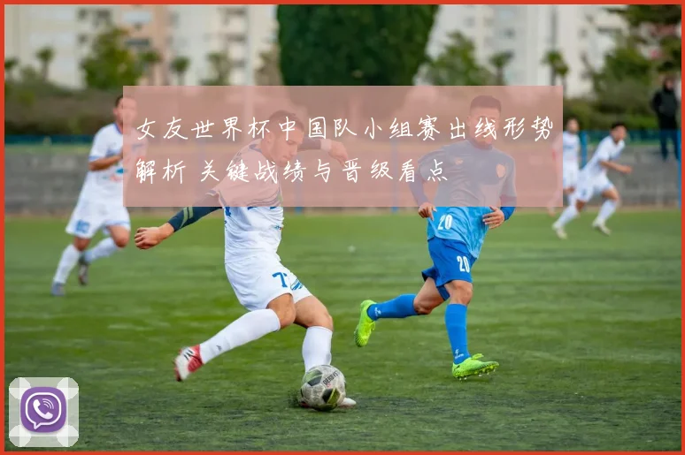 女友世界杯中国队小组赛出线形势解析 关键战绩与晋级看点