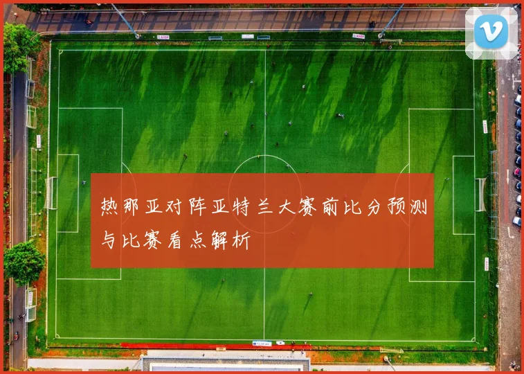 热那亚对阵亚特兰大赛前比分预测与比赛看点解析