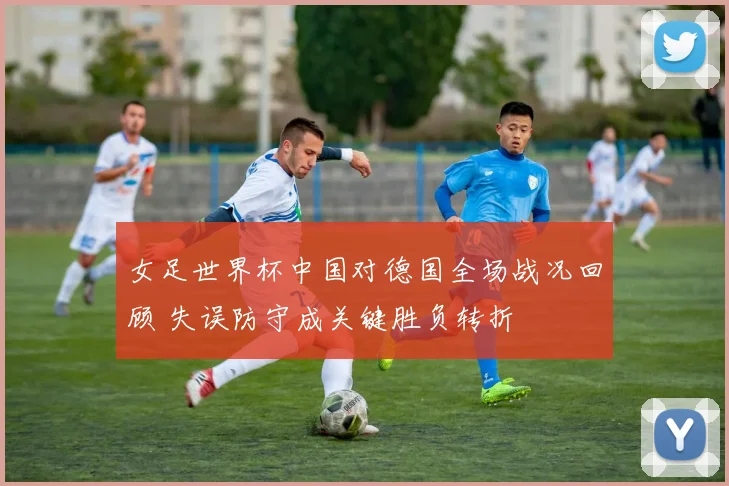 女足世界杯中国对德国全场战况回顾 失误防守成关键胜负转折
