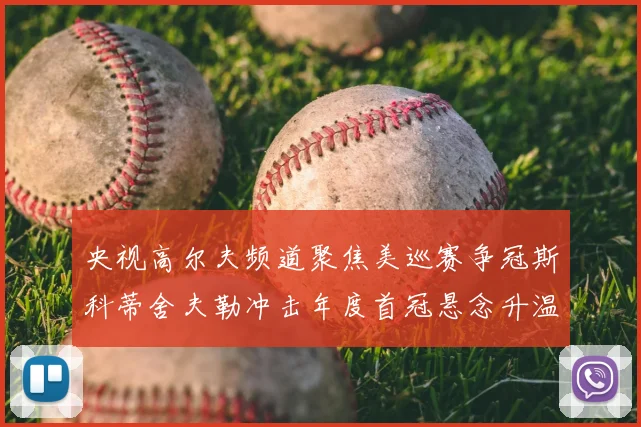 央视高尔夫频道聚焦美巡赛争冠斯科蒂舍夫勒冲击年度首冠悬念升温