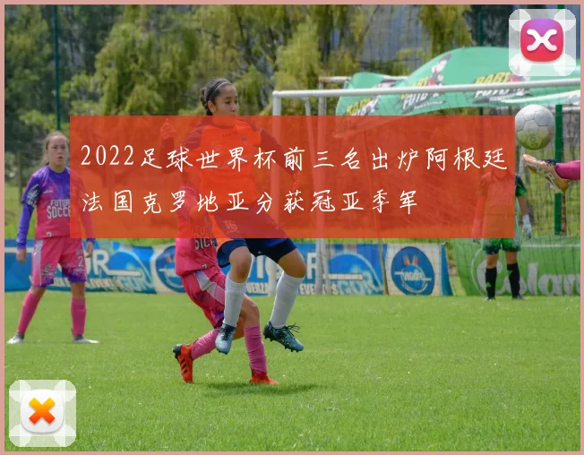 2022足球世界杯前三名出炉阿根廷法国克罗地亚分获冠亚季军