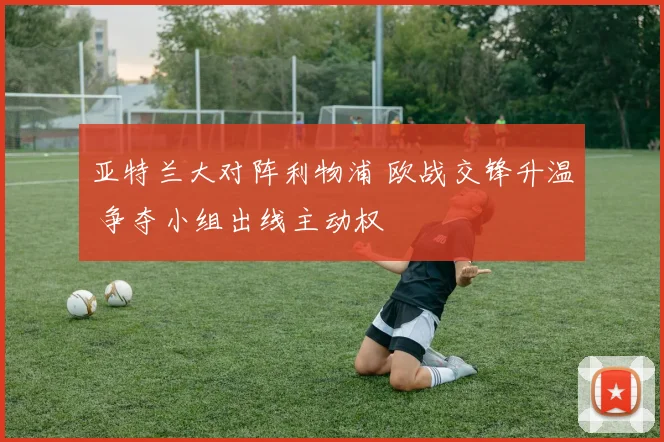 亚特兰大对阵利物浦 欧战交锋升温 争夺小组出线主动权