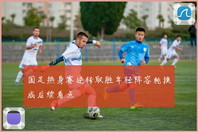 国足热身赛逆转取胜年轻阵容轮换成后续看点