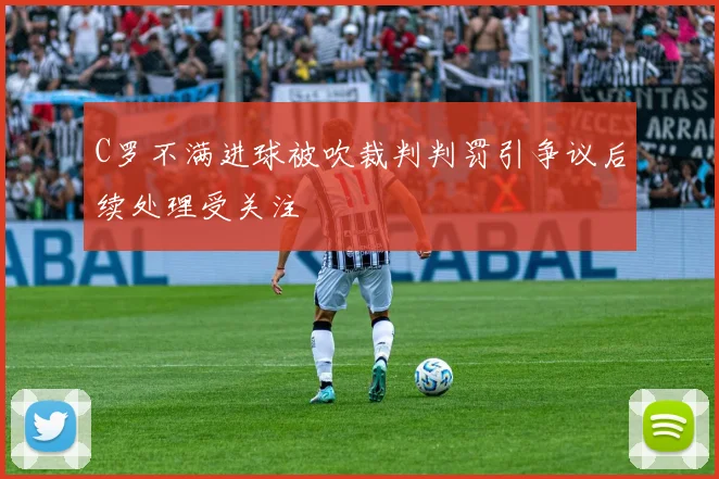C罗不满进球被吹裁判判罚引争议后续处理受关注
