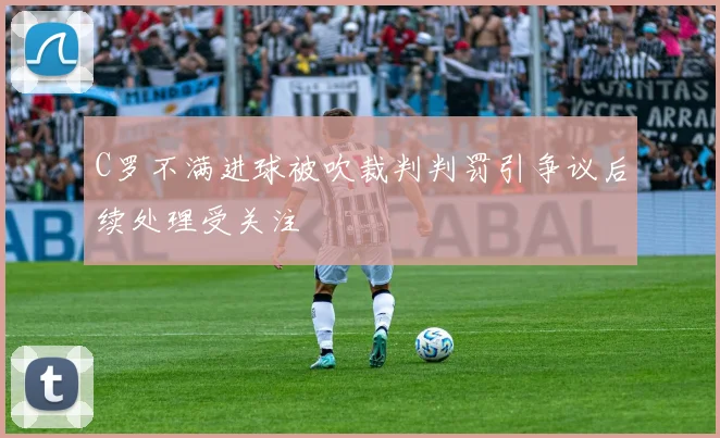 C罗不满进球被吹裁判判罚引争议后续处理受关注