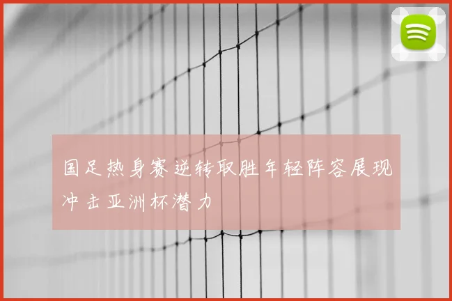 国足热身赛逆转取胜年轻阵容展现冲击亚洲杯潜力