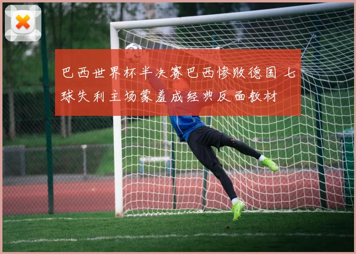 巴西世界杯半决赛巴西惨败德国 七球失利主场蒙羞成经典反面教材
