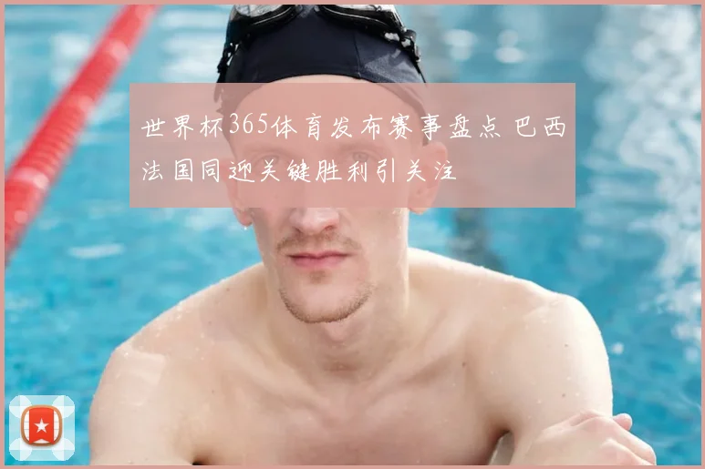 世界杯365体育发布赛事盘点 巴西法国同迎关键胜利引关注