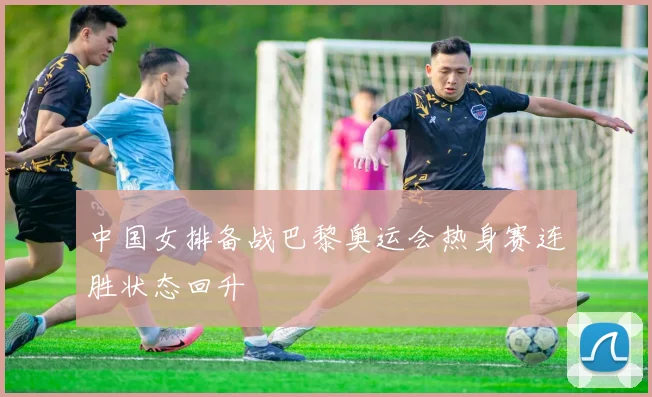 中国女排备战巴黎奥运会热身赛连胜状态回升