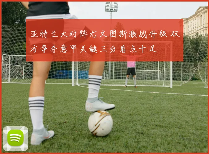 亚特兰大对阵尤文图斯激战升级 双方争夺意甲关键三分看点十足