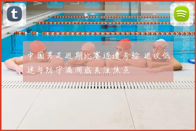 中国男足近期比赛连遭考验 进攻低迷与防守漏洞成关注焦点