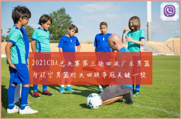 2021CBA总决赛第三场回放广东男篮与辽宁男篮对决回顾争冠关键一役亮点解析