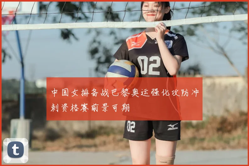 中国女排备战巴黎奥运强化攻防冲刺资格赛前景可期