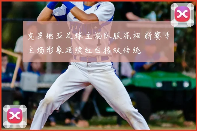 克罗地亚足球主场队服亮相 新赛季主场形象延续红白格纹传统