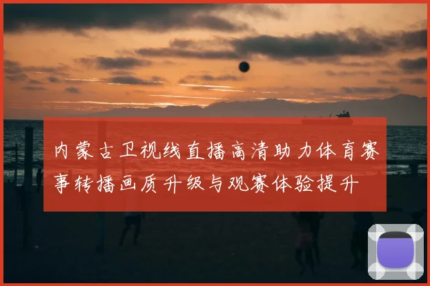 内蒙古卫视线直播高清助力体育赛事转播画质升级与观赛体验提升