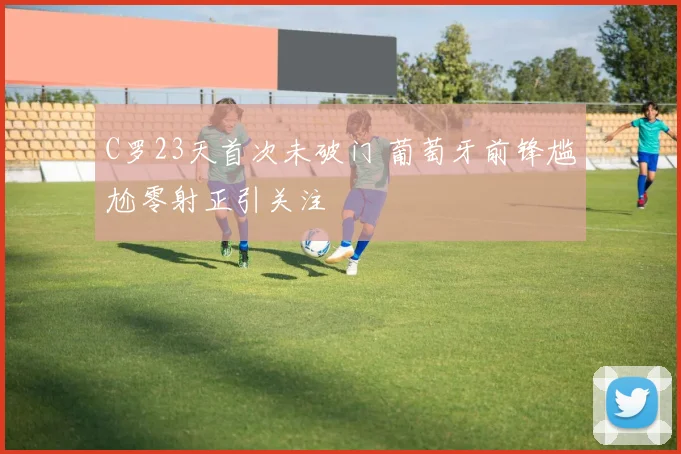 C罗23天首次未破门 葡萄牙前锋尴尬零射正引关注
