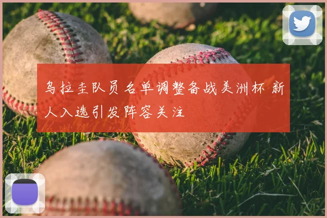 乌拉圭队员名单调整备战美洲杯 新人入选引发阵容关注