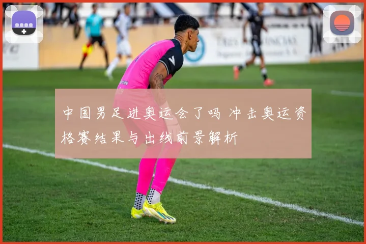 中国男足进奥运会了吗 冲击奥运资格赛结果与出线前景解析