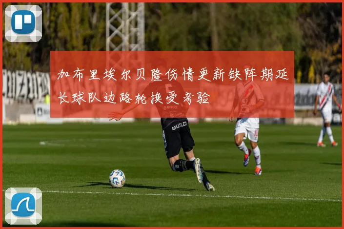 加布里埃尔贝隆伤情更新缺阵期延长球队边路轮换受考验