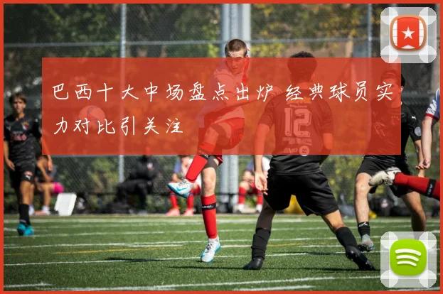 巴西十大中场盘点出炉 经典球员实力对比引关注