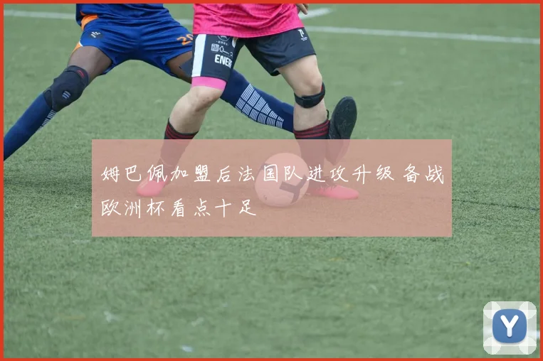 姆巴佩加盟后法国队进攻升级 备战欧洲杯看点十足