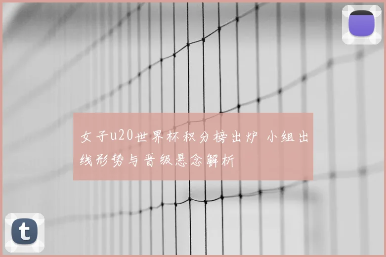 女子u20世界杯积分榜出炉 小组出线形势与晋级悬念解析