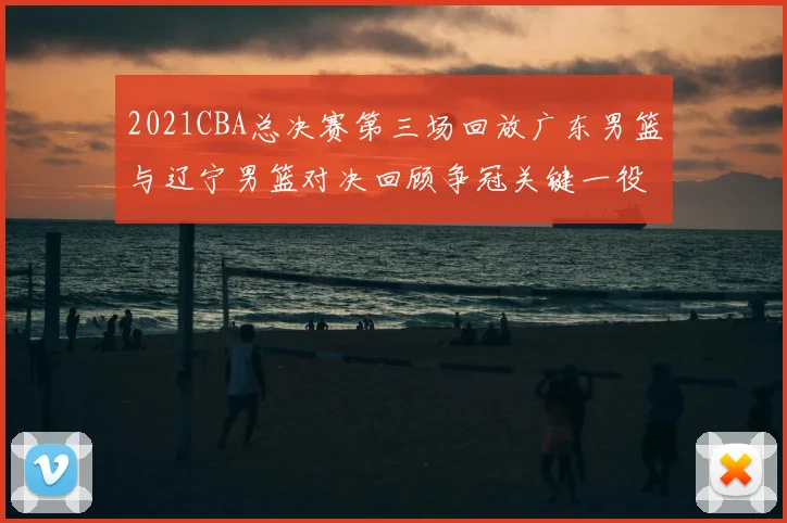 2021CBA总决赛第三场回放广东男篮与辽宁男篮对决回顾争冠关键一役亮点解析
