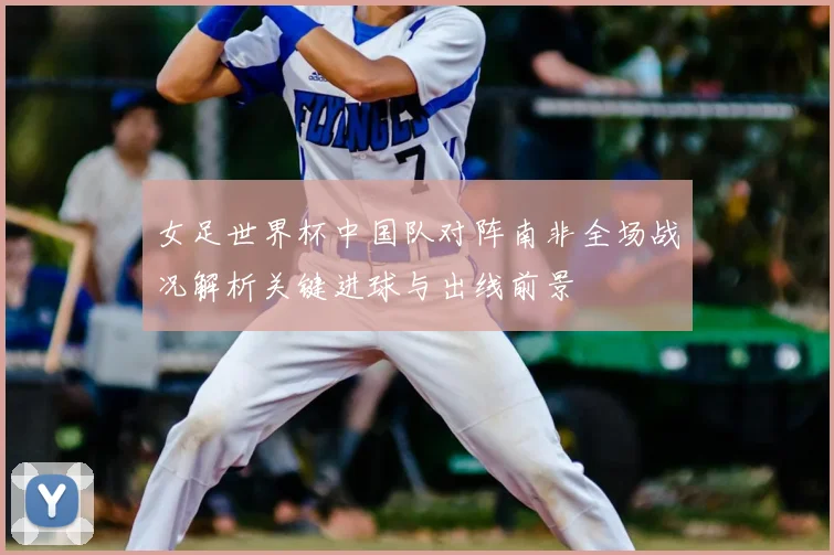 女足世界杯中国队对阵南非全场战况解析关键进球与出线前景