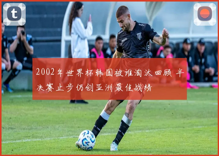 2002年世界杯韩国被谁淘汰回顾 半决赛止步仍创亚洲最佳战绩