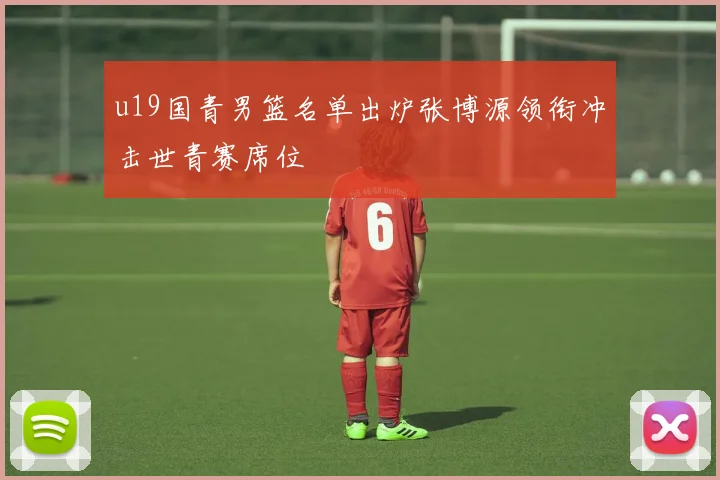 u19国青男篮名单出炉张博源领衔冲击世青赛席位