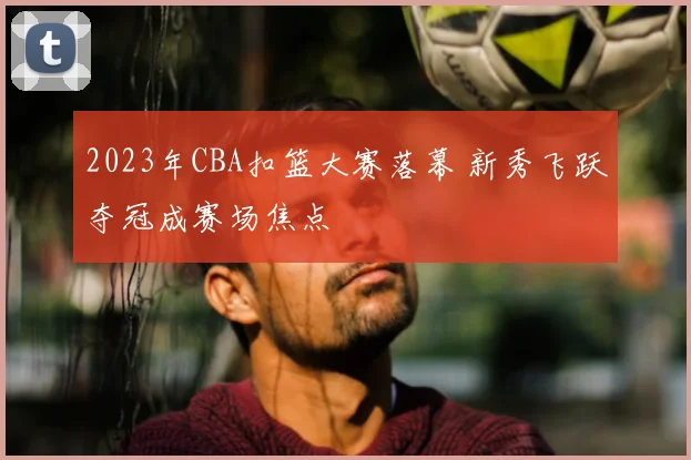 2023年CBA扣篮大赛落幕 新秀飞跃夺冠成赛场焦点