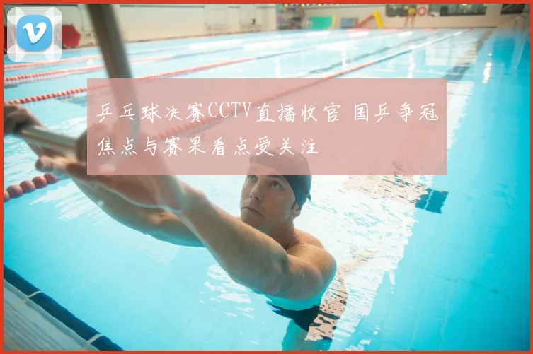 乒乓球决赛CCTV直播收官 国乒争冠焦点与赛果看点受关注